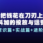 把钱花在刀刃上，抖加的投放与运营：常识篇+实战篇+进阶篇（28节课）