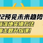 【价值2822元】2022预见未来趋势课：最新落地实操方法，年度主题升级课！