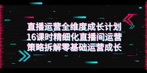 直播运营-全维度 成长计划，16课时精细化直播间运营策略拆解零基础运营成长